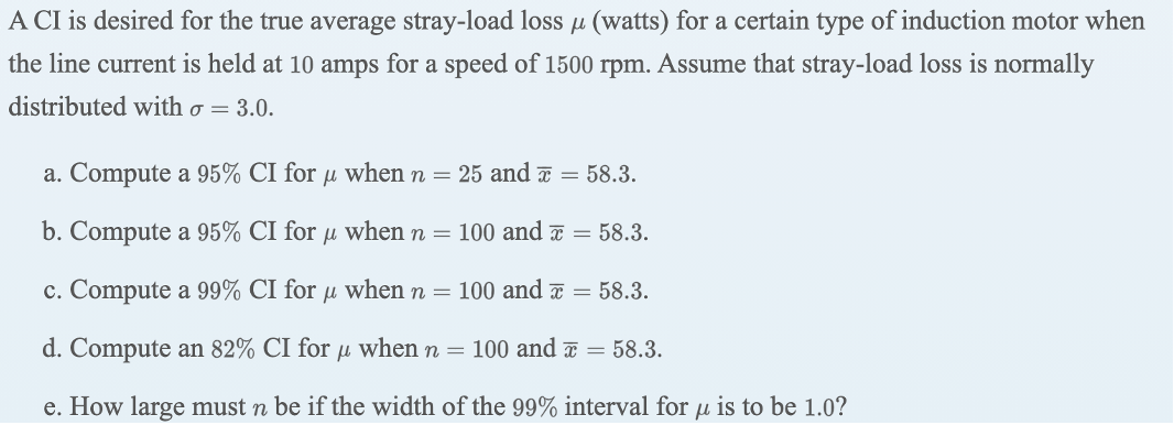A CI is desired for the true average stray-load loss u (watts) for a certain type of induction motor when
the line current is held at 10 amps for a speed of 1500 rpm. Assume that stray-load loss is normally
distributed with o = 3.0.
a. Compute a 95% CI for µ when n = 25 and T = 58.3.
b. Compute a 95% CI for u when n = 100 and a = 58.3.
c. Compute a 99% CI for µ when n = 100 and a = 58.3.
d. Compute an 82% CI for µ when n = 100 and a = 58.3.
e. How large must n be if the width of the 99% interval for µ is to be 1.0?
