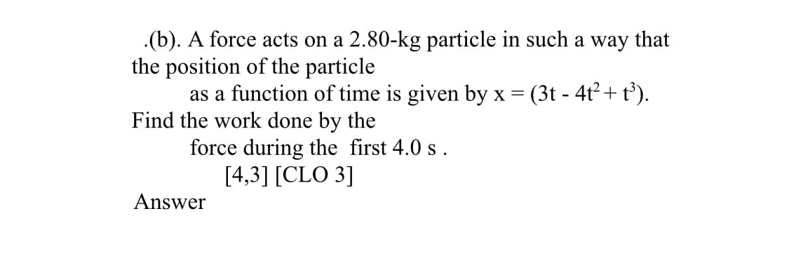 .(b). A force acts on a 2.80-kg particle in such a way that
the position of the particle
as a function of time is given by x =
Find the work done by the
force during the first 4.0 s.
[4,3] [CLO 3]
(3t - 4t²+ t³).
Answer
