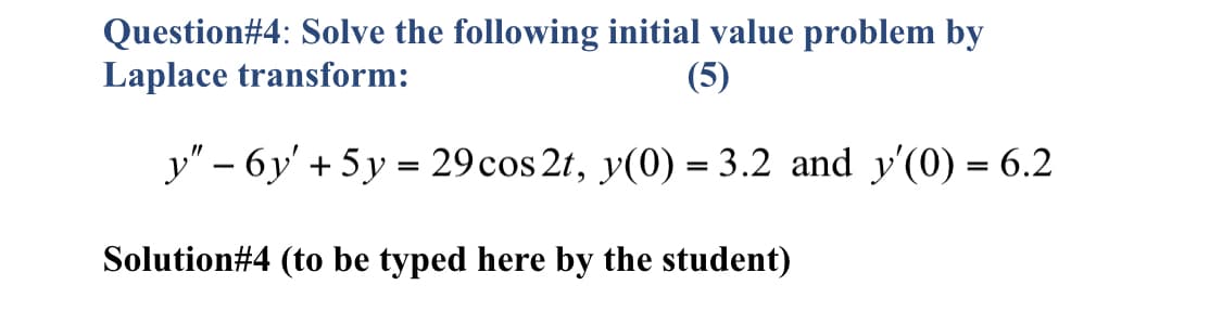 Question#4: Solve the following initial value problem by
Laplace transform:
(5)
y" – 6y' + 5 y = 29 cos 2t, y(0) = 3.2 and y'(0) = 6.2
Solution#4 (to be typed here by the student)
