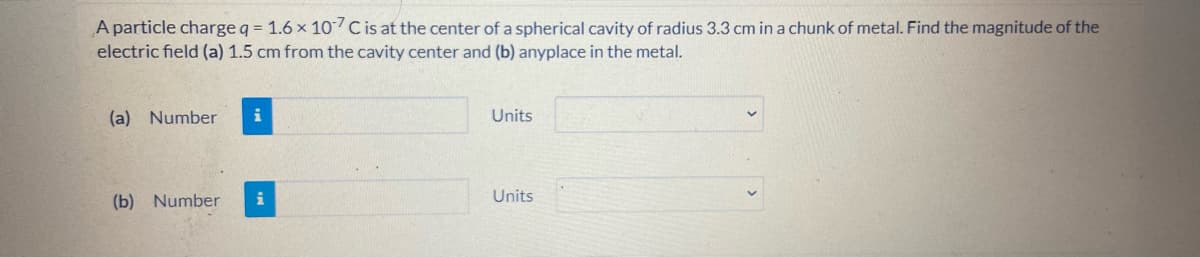 A particle charge q = 1.6 x 107C is at the center of a spherical cavity of radius 3.3 cm in a chunk of metal. Find the magnitude of the
electric field (a) 1.5 cm from the cavity center and (b) anyplace in the metal.
(a) Number
i
Units
(b) Number
i
Units
