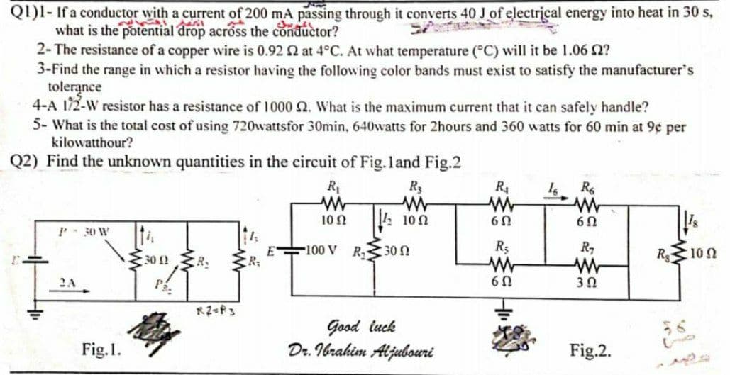 QI)I- If a conductor with a current of 200 mA passing through it converts 40 J of electrical energy into heat in 30 s,
what is the potential drop across the conductor?
2- The resistance of a copper wire is 0.92 2 at 4°C. At what temperature (°C) will it be 1.06 2?
3-Find the range in which a resistor having the following color bands must exist to satisfy the manufacturer's
tolerance
4-A 172-W resistor has a resistance of 1000 2. What is the maximum current that it can safely handle?
5- What is the total cost of using 720wattsfor 30min, 640watts for 2hours and 360 watts for 60 min at 9¢ per
kilowatthour?
Q2) Find the unknown quantities in the circuit of Fig.land Fig.2
R1
R3
R4
10 2
10n
P- 30 W
100 V
R30 N
R,
R 10n
30 ! R.
R:
2A
P.
R2 P3
Good tuck
Dr. Ibrahim Aljubouri
Fig.1.
Fig.2.
