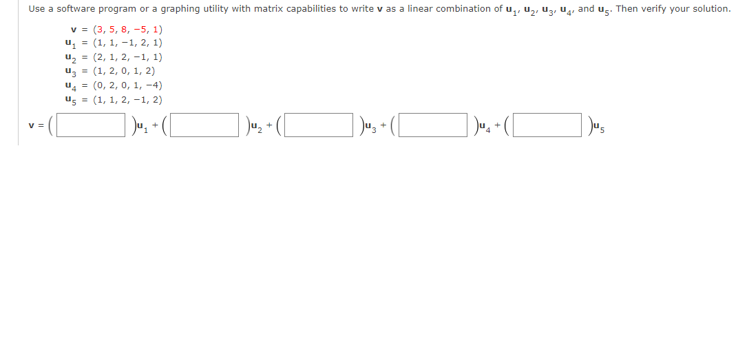Use a software program or a graphing utility with matrix capabilities to write v as a linear combination of u,, u,, uz, u4, and ug. Then verify your solution.
v = (3, 5, 8, -5, 1)
u, = (1, 1, -1, 2, 1)
u, = (2, 1, 2, -1, 1)
uz = (1, 2, 0, 1, 2)
u = (0, 2, 0, 1, -4)
u, = (1, 1, 2, -1, 2)
v =
