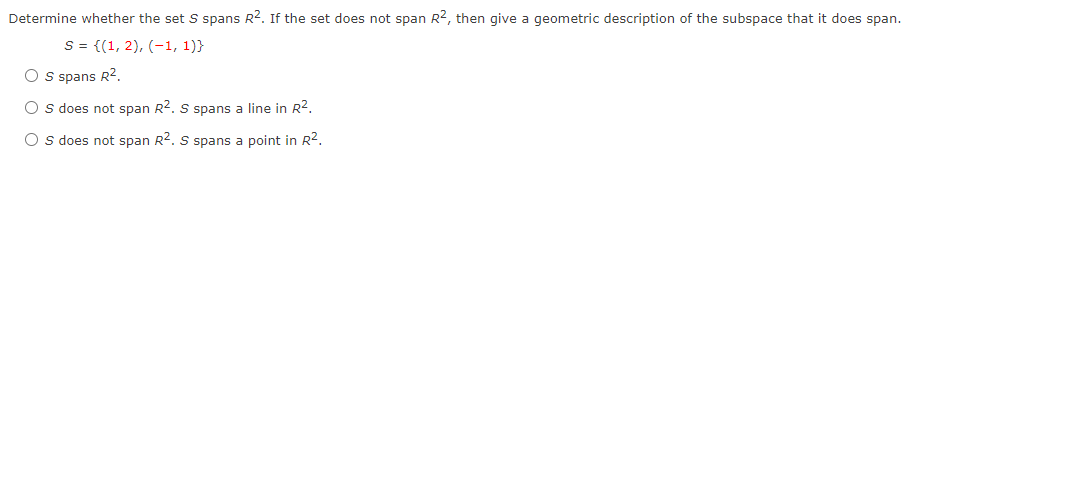 Determine whether the set S spans R2. If the set does not span R2, then give a geometric description of the subspace that it does span.
S = {(1, 2), (-1, 1)}
O s spans R2.
O s does not span R2. S spans a line in R?.
O s does not span R2. S spans a point in R2.
