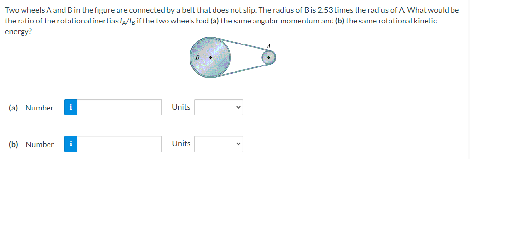 Two wheels A and B in the figure are connected by a belt that does not slip. The radius of B is 2.53 times the radius of A. What would be
the ratio of the rotational inertias IA/lg if the two wheels had (a) the same angular momentum and (b) the same rotational kinetic
energy?
(a) Number
Units
(b) Number
i
Units
