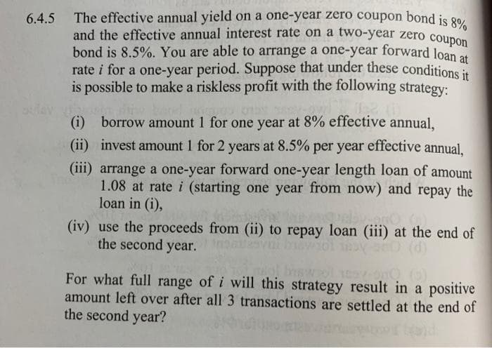 and the effective annual interest rate on a two-year zero coupon
6.4.5 The effective annual yield on a one-year zero coupon bond is 80,
and the effective annual interest rate on a two-year zero coupon
bond is 8.5%. You are able to arrange a one-year forward loan
rate i for a one-year period. Suppose that under these conditions it
is possible to make a riskless profit with the following strategy:
(i) borrow amount 1 for one year at 8% effective annual,
(ii) invest amount 1 for 2 years at 8.5% per year effective annual,
(iii) arrange a one-year forward one-year length loan of amount
1.08 at rate i (starting one year from now) and repay the
loan in (i),
(iv) use the proceeds from (ii) to repay loan (iii) at the end of
the second year.
vai by
For what full range of i will this strategy result in a positive
amount left over after all 3 transactions are settled at the end of
the second year?
