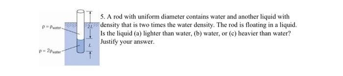 5. A rod with uniform diameter contains water and another liquid with
2 density that is two times the water density. The rod is floating in a liquid.
Is the liquid (a) lighter than water, (b) water, or (c) heavier than water?
Justify your answer.
p-Puater
p= 2pwater
