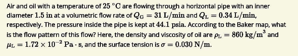 Air and oil with a temperature of 25 °C are flowing through a horizontal pipe with an inner
diameter 1.5 in at a volumetric flow rate of Qc = 31 L/min and QL
respectively. The pressure inside the pipe is kept at 44.1 psia. According to the Baker map, what
= 0.34 L/min,
is the flow pattern of this flow? Here, the density and viscosity of oil are p, = 860 kg/m° and
1.72 x 102 Pa - s, and the surface tension is o = 0.030 N/m.
