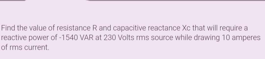 Find the value of resistance R and capacitive reactance Xc that will require a
reactive power of -1540 VAR at 230 Volts rms source while drawing 10 amperes
of rms current.

