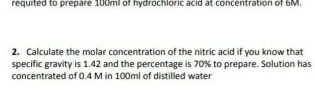 requited to prepare 100ml of hydrochloric acid at concentration of 6M.
2. Calculate the molar concentration of the nitric acid if you know that
specific gravity is 1.42 and the percentage is 70% to prepare. Solution has
concentrated of 0.4 M in 100ml of distilled water
