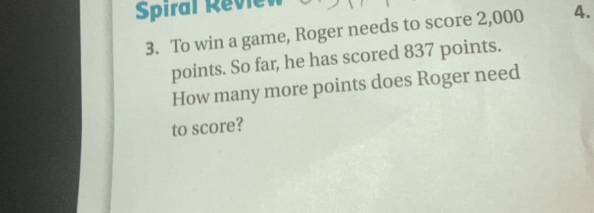 Spiral
3. To win a game, Roger needs to score 2,000
points. So far, he has scored 837 points.
How many more points does Roger need
4.
to score?
