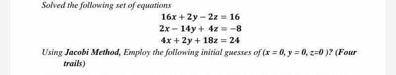 Solved the following set of equations
16x + 2y 2z = 16
2x
14y + 4z = -8
4x + 2y + 18z = 24
Using Jacobi Method, Employ the following initial guesses of (x = 0, y = 0, z=0)? (Four
trails)
-
-