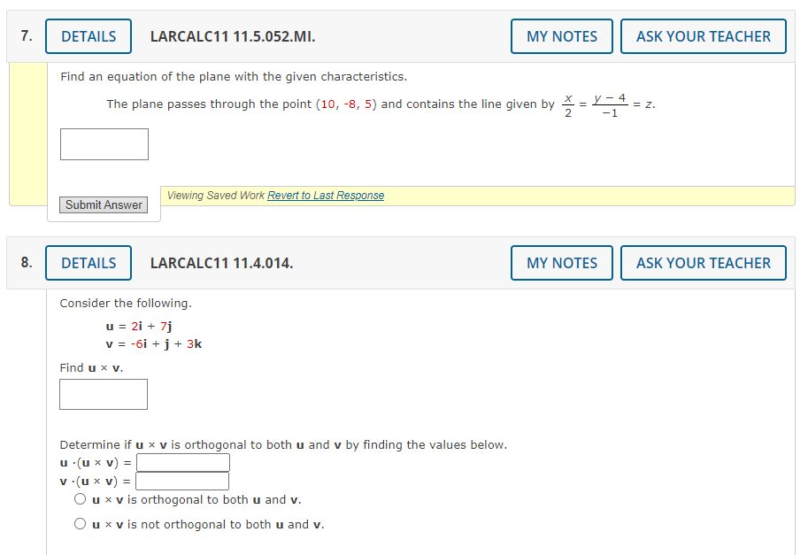 7.
8.
DETAILS LARCALC11 11.5.052.MI.
Find an equation of the plane with the given characteristics.
The plane passes through the point (10,-8, 5) and contains the line given by
Submit Answer
Viewing Saved Work Revert to Last Response
DETAILS LARCALC11 11.4.014.
Consider the following.
u = 2i + 7j
v = -6i + j + 3k
Find u x v.
Determine if u x v is orthogonal to both u and v by finding the values below.
u .(u x V) =
MY NOTES
v.(u x v) =
O u x v is orthogonal to both u and v.
O u x v is not orthogonal to both u and v.
=
X-4
-1
MY NOTES
ASK YOUR TEACHER
= Z.
ASK YOUR TEACHER