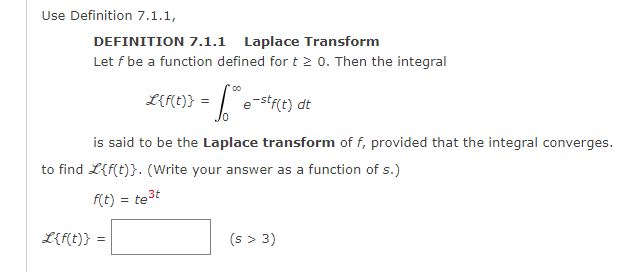 Use Definition 7.1.1,
DEFINITION 7.1.1 Laplace Transform
Let f be a function defined for t≥ 0. Then the integral
L{f(t)} = = √e-stf(t) dt
is said to be the Laplace transform of f, provided that the integral converges.
to find L{f(t)}. (Write your answer as a function of s.)
f(t) = te³t
L{f(t)} =
(s > 3)