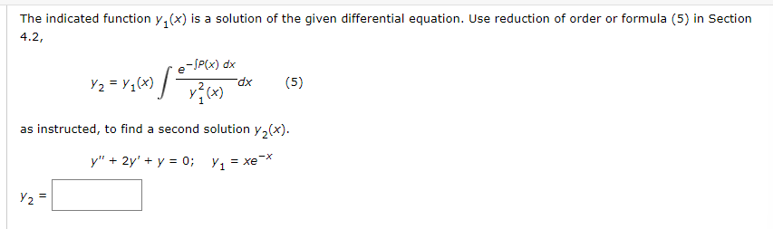 The indicated function y(x) is a solution of the given differential equation. Use reduction of order or formula (5) in Section
4.2,
Y₂ = Y₁(x)
Y₂
e-/P(x) dx
=
x²(x)
dx
(5)
as instructed, to find a second solution y₂(x).
y" + 2y' + y = 0; y₁ = xe-x