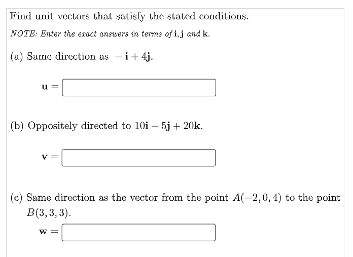 Find unit vectors that satisfy the stated conditions.
NOTE: Enter the exact answers in terms of i, j and k.
(a) Same direction as - i+4j.
u=
(b) Oppositely directed to 10i - 5j + 20k.
V
(c) Same direction as the vector from the point A(-2,0, 4) to the point
B(3,3,3).
W =