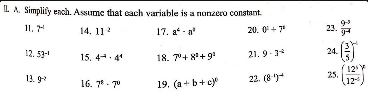 II. A. Simplify each. Assume that each variable is a nonzero constant.
11. 7-¹
14. 11-²
17. a4 aº
20. 0¹ +7⁰
12. 53-1
13.9-2
15.44.44
16. 78.7⁰
.
18. 7⁰+80+ 9⁰
19. (a + b + c)⁰
21.9.3-²
22. (8-¹)-4
23.
24.
2/2
(})'
125
12-s
25.