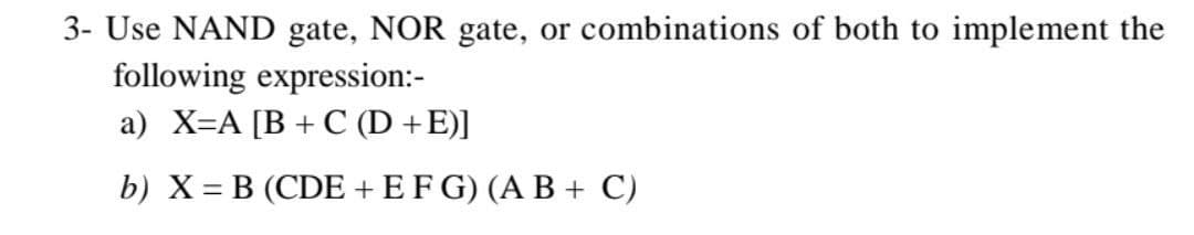 3- Use NAND gate, NOR gate, or combinations of both to implement the
following expression:-
a) X=A [B+C (D +E)]
b) X = B (CDE + EF G) (A B + C)
