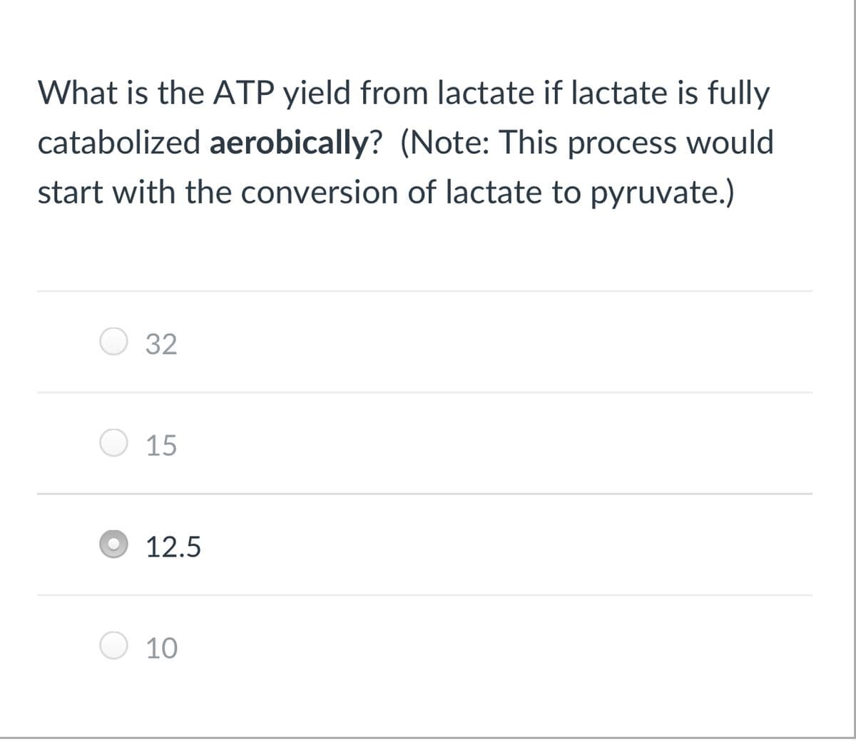 What is the ATP yield from lactate if lactate is fully
catabolized aerobically? (Note: This process would
start with the conversion of lactate to pyruvate.)
32
O 15
12.5
10
