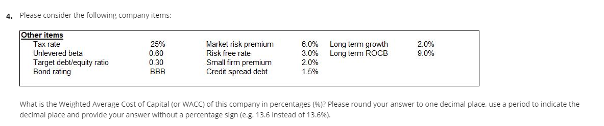 4. Please consider the following company items:
Other items
Market risk premium
Long term growth
Long term ROCB
Tax rate
25%
6.0%
2.0%
0.60
0.30
Unlevered beta
Risk free rate
3.0%
9.0%
Target debt/equity ratio
Bond rating
Small firm premium
Credit spread debt
2.0%
1.5%
BBB
What is the Weighted Average Cost of Capital (or WACC) of this company in percentages (%)? Please round your answer to one decimal place, use a period to indicate the
decimal place and provide your answer without a percentage sign (e.g. 13.6 instead of 13.6%).
