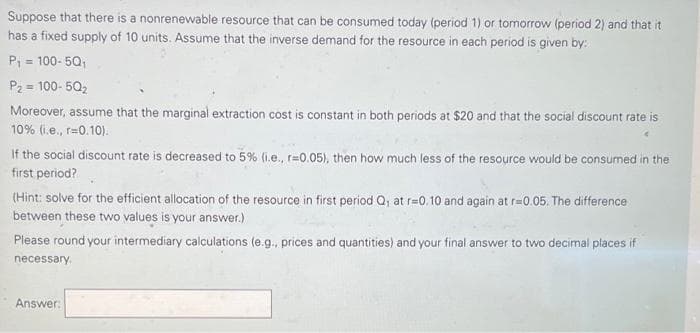Suppose that there is a nonrenewable resource that can be consumed today (period 1) or tomorrow (period 2) and that it
has a fixed supply of 10 units. Assume that the inverse demand for the resource in each period is given by:
P; = 100- 5Q;
P2 = 100- 50,
%3D
%3D
Moreover, assume that the marginal extraction cost is constant in both periods at $20 and that the social discount rate is
10% (i.e., r=0.10).
If the social discount rate is decreased to 5% (i.e., r=0.05), then how much less of the resource would be consumed in the
first period?
(Hint: solve for the efficient allocation of the resource in first period Q, at r=0.10 and again at r=0.05. The difference
between these two values is your answer.)
Piease round your intermediary calculations (e.g., prices and quantities) and your final answer to two decimal places if
necessary.
Answer:
