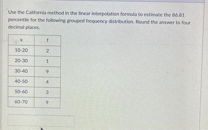 Use the California method in the linear interpolation formula to estimate the 86.81
percentile for the following grouped frequency distribution. Round the answer to four
decimal places.
f
10-20
2
20-30
1
30-40
9
40-50
4
50-60
60-70
9.
