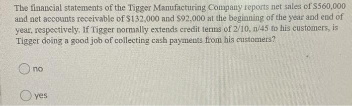 The financial statements of the Tigger Manufacturing Company reports net sales of $560,000
and net accounts receivable of $132,000 and $92,000 at the beginning of the year and end of
year, respectively. If Tigger normally extends credit terms of 2/10, n/45 to his customers, is
Tigger doing a good job of collecting cash payments from his customers?
no
O yes
