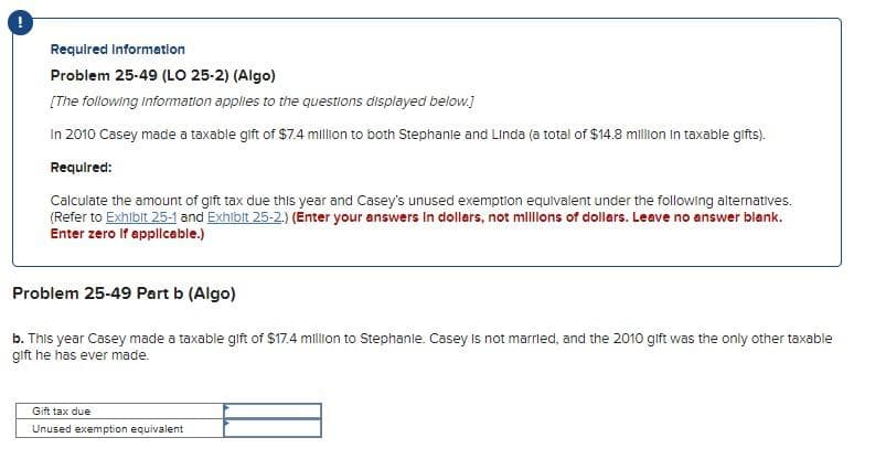 Required Informatlon
Problem 25-49 (LO 25-2) (Algo)
[The following Information applies to the questions displayed below.]
In 2010 Casey made a taxable gift of $7.4 million to both Stephanie and Linda (a total of $14.8 million In taxable gifts).
Required:
Calculate the amount of gift tax due this year and Casey's unused exemption equivalent under the following alternatives.
(Refer to Exhibit 25-1 and Exhibit 25-2.) (Énter your answers In dollars, not mlllons of dollars. Leave no answer blank.
Enter zero If applicable.)
Problem 25-49 Part b (Algo)
b. This year Casey made a taxable gift of $17.4 million to Stephanie. Casey Is not marrled, and the 2010 gift was the only other taxable
gift he has ever made.
Gift tax due
Unused exemption equivalent
