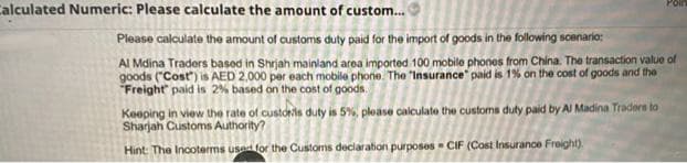Calculated Numeric: Please calculate the amount of custom.
Poin
Please calculate the amount of customs duty paid for the import of goods in the following scenario:
Al Mdina Traders basod in Shrjah mainland area imported 100 mobile phonos from China. The transaction value of
goods ("Cost) is AED 2,000 per each mobile phone. The "Insurance" paid is 1% on the cost of goods and the
Freight" paid is 2% based on the cost of goods.
Keeping in view the rate of custorls duty is 5%, please calculate the customs duty paid by Al Madina Traders to
Sharjah Customs Authority?
Hint: The Incoterms usad for the Customs deciaration purposes CIF (Cost Insurance Freight).
