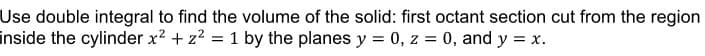 Use double integral to find the volume of the solid: first octant section cut from the region
inside the cylinder x2 + z2 = 1 by the planes y = 0, z = 0, and y = x.
