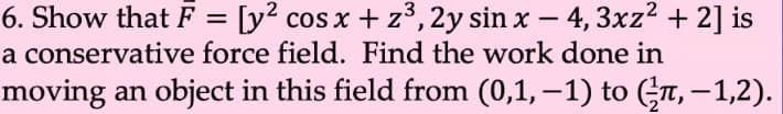 6. Show that F = [y? cos x + z°, 2y sin x
a conservative force field. Find the work done in
– 4, 3xz2 + 2] is
-
moving an object in this field from (0,1, –1) to (GT, – 1,2).
-
