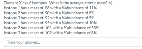 Element X has 6 isotopes. What is the average atomic mass? =)
Isotope 1 has a mass of 88 with a %abundance of 11%
Isotope 2 has a mass of 90 with a %abundance of 8%
Isotope 3 has a mass of 92 with a %abundance of 5%
Isotope 1 has a mass of 95 with a %abundance of 10%
Isotope 2 has a mass of 101 with a %abundance of 58%
Isotope 3 has a mass of 102 with a %abundance of 8%
Type your answer.
