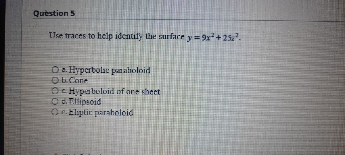 Quèstion 5
Use traces to help identify the surface y= 9x2+25z2.
O a. Hyperbolic paraboloid
O b.Cone
Oc Hyperboloid of one sheet
O d. Ellipsoid
Oe. Eliptic paraboloid
