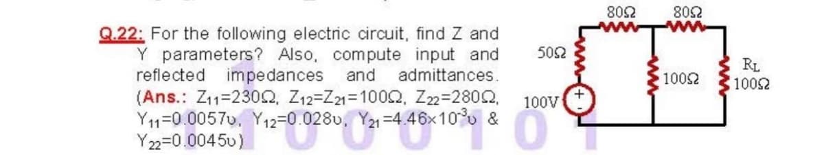 802
802
Q.22: For the following electric circuit, find Z and
Y parameters? Also, compute input and
reflected impedances
(Ans.: Z11=230Q, Z12=Z21=1000, Z22=2802,
Y11=0.0057v, Y12=0.0280, Y21 =4.46x10° &
Y 22=0.0045u)
502
RL
1002
and
admittances.
1002
100V
