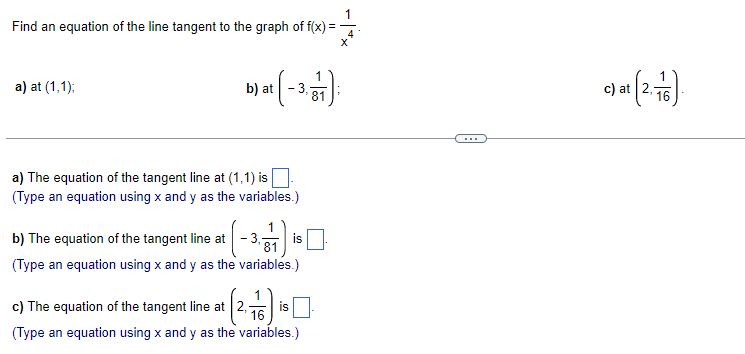1
Find an equation of the line tangent to the graph of f(x) =
4
X
a) at (1,1);
b) at
at (-3.7
a) The equation of the tangent line at (1,1) is
(Type an equation using x and y as the variables.)
1
b) The equation of the tangent line at
is
81
(Type an equation using x and y as the variables.)
16
c) The equation of the tangent line at 2₁- is
(Type an equation using x and y as the variables.)
c) at (2.76)