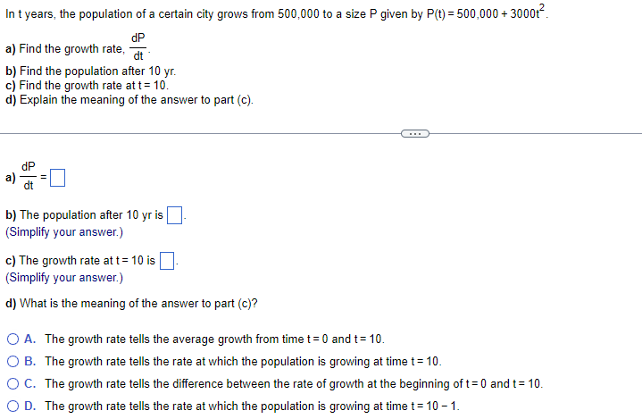 In t years, the population of a certain city grows from 500,000 to a size P given by P(t) = 500,000 + 3000+².
dP
a) Find the growth rate,
dt
b) Find the population after 10 yr.
c) Find the growth rate at t = 10.
d) Explain the meaning of the answer to part (c).
a)
=
dt
b) The population after 10 yr is
(Simplify your answer.)
c) The growth rate at t = 10 is.
(Simplify your answer.)
d) What is the meaning of the answer to part (c)?
O A. The growth rate tells the average growth from time t = 0 and t= 10.
O B. The growth rate tells the rate at which the population is growing at time t = 10.
O C. The growth rate tells the difference between the rate of growth at the beginning of t= 0 and t = 10.
O D. The growth rate tells the rate at which the population is growing at time t= 10-1.