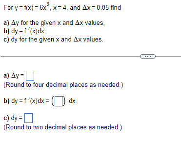 3
For y = f(x) = 6x³, x = 4, and Ax=0.05 find
a) Ay for the given x and Ax values,
b) dy = f'(x)dx,
c) dy for the given x and Ax values.
a) Ay=
(Round to four decimal places as needed.)
b) dy = f'(x) dx = ( dx
c) dy=
(Round to two decimal places as needed.)
