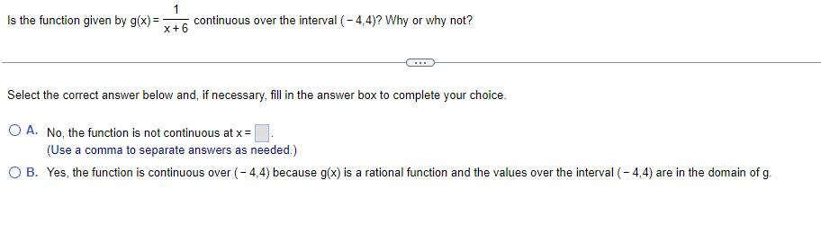 1
Is the function given by g(x)
=
continuous over the interval (-4,4)? Why or why not?
X+6
Select the correct answer below and, if necessary, fill in the answer box to complete your choice.
O A. No, the function is not continuous at x =
(Use a comma to separate answers as needed.)
O B. Yes, the function is continuous over (-4,4) because g(x) is a rational function and the values over the interval (-4,4) are in the domain of g.