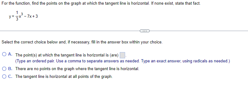 For the function, find the points on the graph at which the tangent line is horizontal. If none exist, state that fact.
y = 3x
3
=x-7x+3
Select the correct choice below and, if necessary, fill in the answer box within your choice.
O A. The point(s) at which the tangent line is horizontal is (are)
(Type an ordered pair. Use a comma to separate answers as needed. Type an exact answer, using radicals as needed.)
OB. There are no points on the graph where the tangent line is horizontal.
O C. The tangent line is horizontal at all points of the graph.
