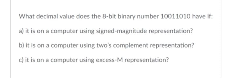 What decimal value does the 8-bit binary number 10011010 have if:
a) it is on a computer using signed-magnitude representation?
b) it is on a computer using two's complement representation?
c) it is on a computer using excess-M representation?
