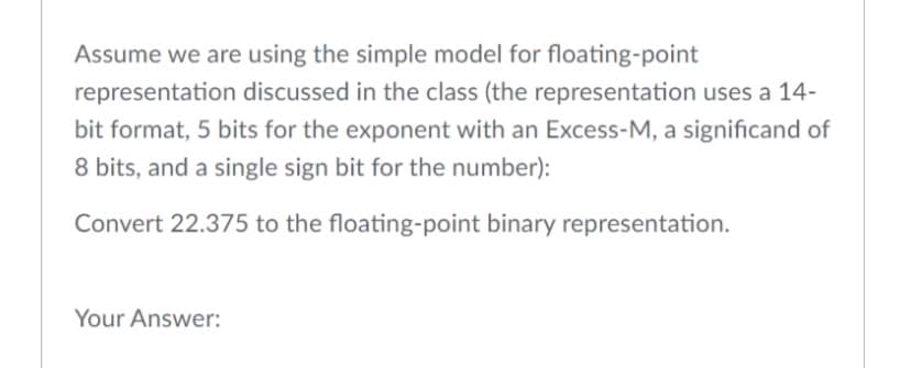 Assume we are using the simple model for floating-point
representation discussed in the class (the representation uses a 14-
bit format, 5 bits for the exponent with an Excess-M, a significand of
8 bits, and a single sign bit for the number):
Convert 22.375 to the floating-point binary representation.
Your Answer:
