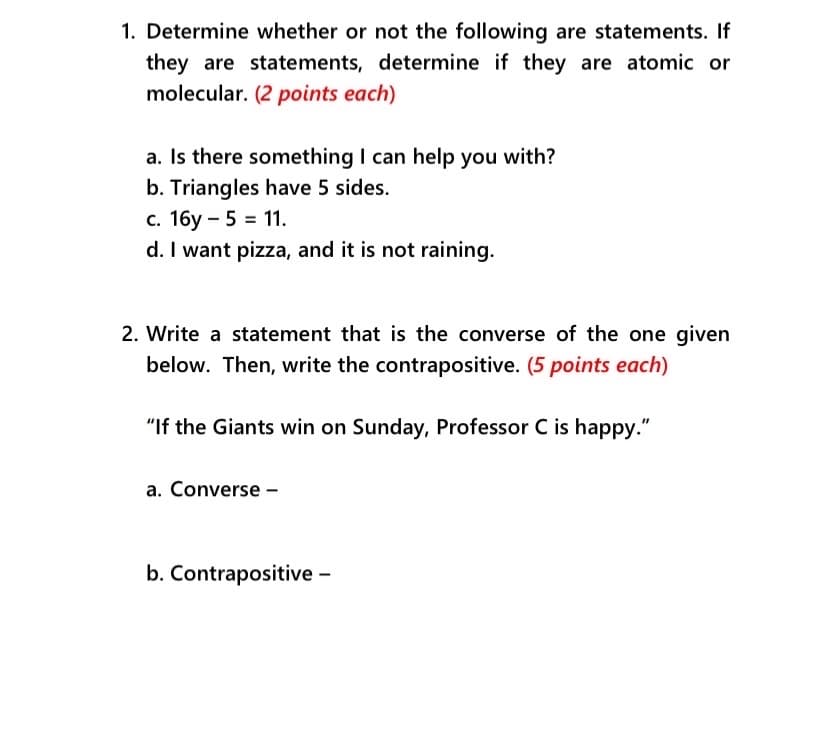 1. Determine whether or not the following are statements. If
they are statements, determine if they are atomic or
molecular. (2 points each)
a. Is there something I can help you with?
b. Triangles have 5 sides.
c. 16y – 5 = 11.
d. I want pizza, and it is not raining.
2. Write a statement that is the converse of the one given
below. Then, write the contrapositive. (5 points each)
"If the Giants win on Sunday, Professor C is happy."
a. Converse -
b. Contrapositive -
