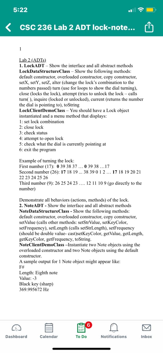 5:22
K csC 236 Lab 2 ADT Ilock-note... ch
1
Lab 2 (ADTS)
1. LockADT – Show the interface and all abstract methods
LockDataStructureClass – Show the following methods:
default constructor, overloaded constructor, copy constructor,
setX, setY, setZ, alter (change the lock's combination to the
numbers passed) turn (use for loops to show the dial turning),
close (locks the lock), attempt (tries to unlock the lock – calls
turn( ), inquire (locked or unlocked), current (returns the number
the dial is pointing to), toString
LockClientDemoClass – You should have a Lock object
instantiated and a menu method that displays:
1: set lock combination
2: close lock
3: check status
4: attempt to open lock
5: check what the dial is currently pointing at
6: exit the program
Example of turning the lock:
First number (17): 0 39 38 37 ... 0 39 38 .17
Second number (26): 17 18 19 ... 38 39 0 1 2 ... 17 18 19 20 21
22 23 24 25 26
Third number (9): 26 25 24 23 ... 12 11 10 9 (go directly to the
number)
Demonstrate all behaviors (actions, methods) of the lock.
2. NoteADT - Show the interface and all abstract methods
NoteDataStructureClass - Show the following methods:
default constructor, overloaded constructor, copy constructor,
set Value (calls other methods: setStrValue, setKeyColor,
setFrequency), setLength (calls setStrLength), setFrequency
(should be double value- cast)setKeyColor, getValue, getLength,
getKeyColor, getFrequency, toString.
NoteClientDemoClass –Instantiate two Note objects using the
overloaded constructor and two Note objects using the default
constructor.
A sample output for 1 Note object might appear like:
F#
Length: Eighth note
Value: -3
Black key (sharp)
369.995672 Hz
Dashboard
Calendar
To Do
Notifications
Inbox
因
