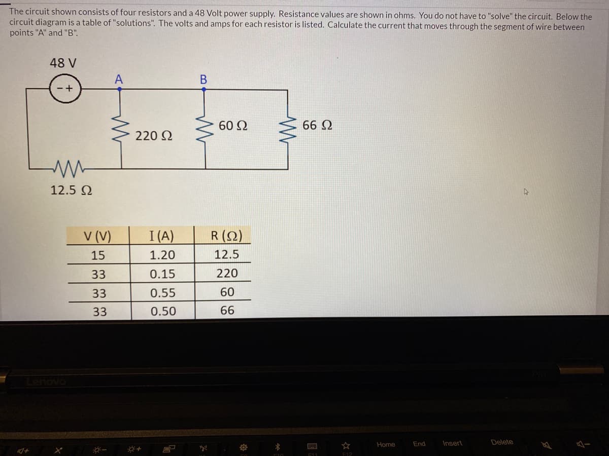 The circuit shown consists of four resistors and a 48 Volt power supply. Resistance values are shown in ohms. You do not have to "solve" the circuit. Below the
circuit diagram is a table of "solutions". The volts and amps for each resistor is listed. Calculate the current that moves through the segment of wire between
points "A" and "B".
48 V
В
60 Q
66 Q
220 2
12.5 2
V (V)
I (A)
R (2)
15
1.20
12.5
33
0.15
220
33
0.55
60
33
0.50
66
Lenovo
Home
End
Insert
Delete
画
E11
F12

