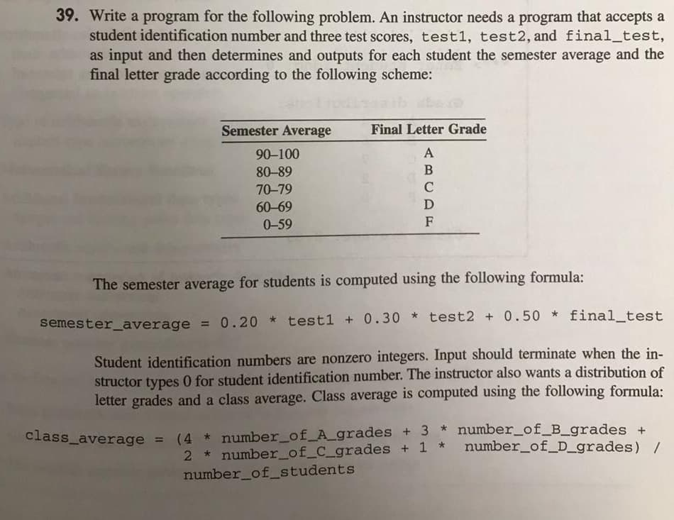 39. Write a program for the following problem. An instructor needs a program that accepts a
student identification number and three test scores, test1, test2, and final_test,
as input and then determines and outputs for each student the semester average and the
final letter grade according to the following scheme:
Semester Average
Final Letter Grade
90-100
A
80-89
70-79
C
60-69
D
0-59
F
The semester average for students is computed using the following formula:
semester_average = 0.20 * test1 + 0.30 * test2 + 0.50 * final_test
Student identification numbers are nonzero integers. Input should terminate when the in-
structor types 0 for student identification number. The instructor also wants a distribution of
letter grades and a class average. Class average is computed using the following formula:
class_average = (4 * number_of_A_grades + 3 * number_of_B_grades +
2 * number_of_C_grades + 1 * number_of_D_grades) /
number_of_students
