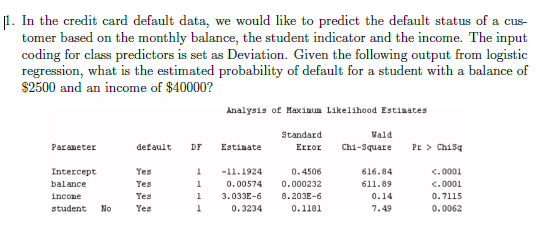 1. In the credit card default data, we would like to predict the default status of a cus-
tomer based on the monthly balance, the student indicator and the income. The input
coding for class predictors is set as Deviation. Given the following output from logistic
regression, what is the estimated probability of default for a student with a balance of
$2500 and an income of $40000?
Analysis of Haxinun Likelihood Estinates
Standard
Vald
Error
Chi-Square
Pr > Chisq
Paraneter
default
DF
Estinate
Intercept
Yes
-11.1924
0.4506
616.84
<.0001
balance
Yes
0.00574
0.000232
611.89
<.0001
incone
Yes
3.033E-6
8.203E-6
0.14
0.7115
student
No
Yes
0.3234
0.1181
7.49
0.0062
