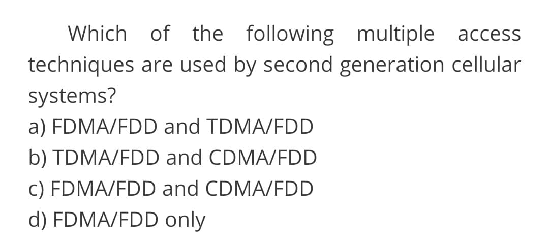 Which of the following multiple access
techniques are used by second generation cellular
systems?
a) FDMA/FDD and TDMA/FDD
b) TDMA/FDD and CDMA/FDD
c) FDMA/FDD and CDMA/FDD
d) FDMA/FDD only
