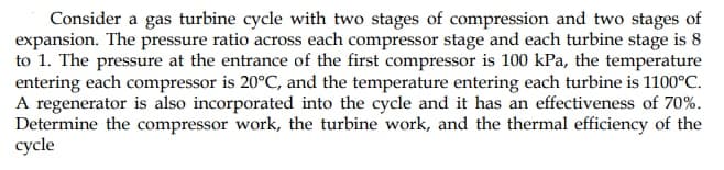 Consider a gas turbine cycle with two stages of compression and two stages of
expansion. The pressure ratio across each compressor stage and each turbine stage is 8
to 1. The pressure at the entrance of the first compressor is 100 kPa, the temperature
entering each compressor is 20°C, and the temperature entering each turbine is 1100°C.
A regenerator is also incorporated into the cycle and it has an effectiveness of 70%.
Determine the compressor work, the turbine work, and the thermal efficiency of the
cycle
