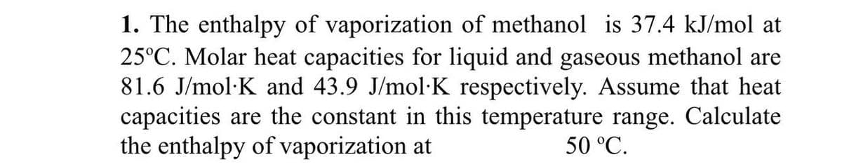 1. The enthalpy of vaporization of methanol is 37.4 kJ/mol at
25°C. Molar heat capacities for liquid and gaseous methanol are
81.6 J/mol K and 43.9 J/mol·K respectively. Assume that heat
capacities are the constant in this temperature range. Calculate
the enthalpy of vaporization at
50 °C.