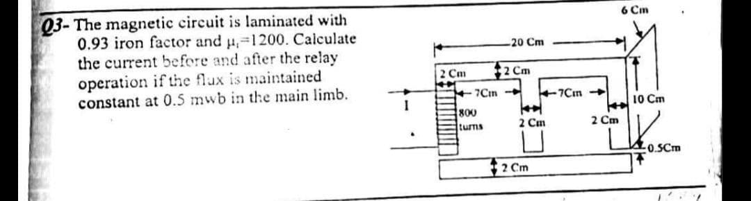 Q3- The magnetic circuit is laminated with
0.93 iron factor and u, 1200. Calculate
the current before and after the relay
operation if the flux is maintained
constant at 0.5 mwb in the main limb.
I
2 Cm
K
20 Cm
2 Cm
+7Cm -
800
turns
2 Cm
U
2 Cm
7Cm-
6 Cm
→
2 Cm
10 Cm
20.5Cm