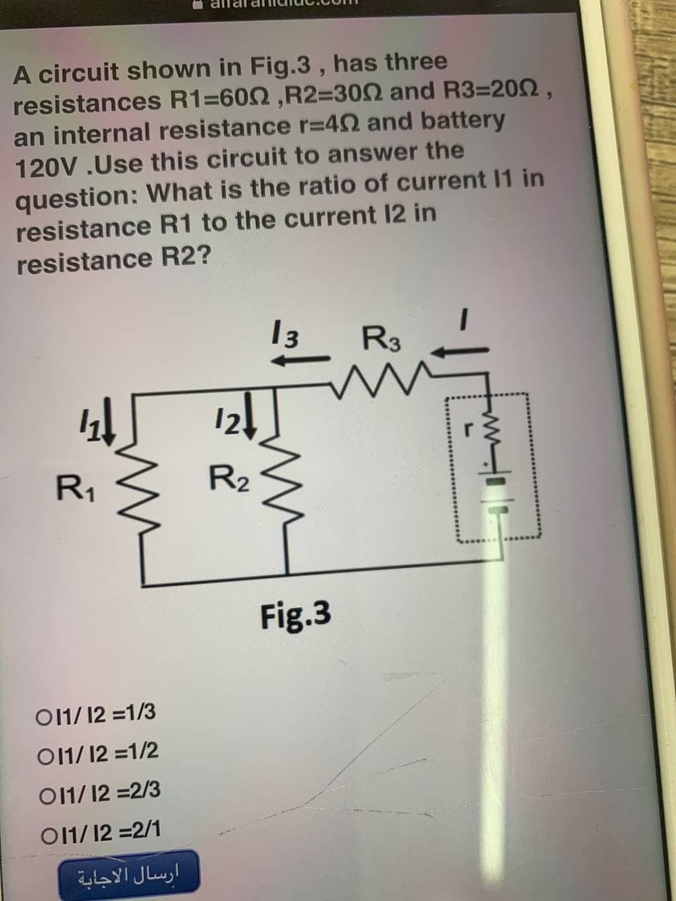 A circuit shown in Fig.3, has three
resistances R1=600, R2=300 and R3=200,
an internal resistance r=402 and battery
120V.Use this circuit to answer the
question: What is the ratio of current 11 in
resistance R1 to the current 12 in
resistance R2?
13 R3
41
R₁
011/12 =1/3
011/12 = 1/2
011/12 = 2/3
011/12 = 2/1
ارسال الاجابة
12↓
R₂
Fig.3
www.